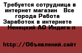 Требуется сотрудница в интернет-магазин - Все города Работа » Заработок в интернете   . Ненецкий АО,Индига п.